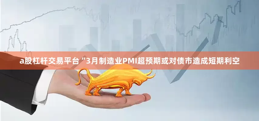 a股杠杆交易平台“3月制造业PMI超预期或对债市造成短期利空