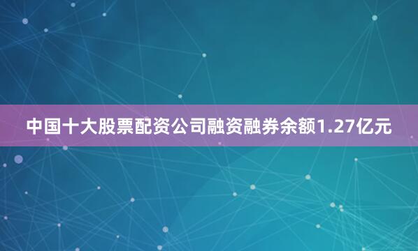 中国十大股票配资公司融资融券余额1.27亿元