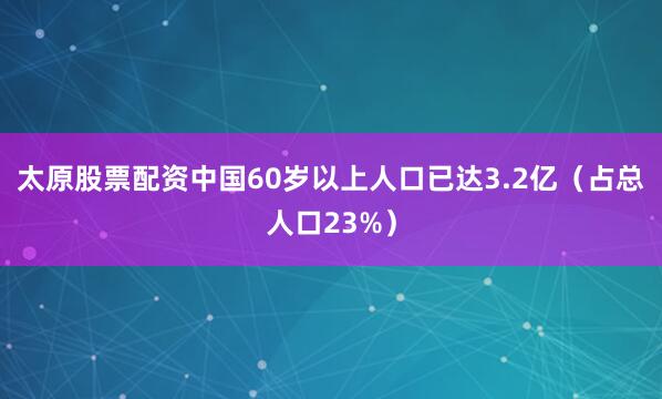太原股票配资中国60岁以上人口已达3.2亿（占总人口23%）