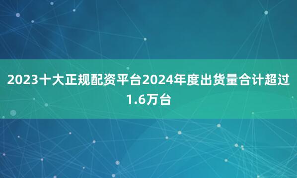 2023十大正规配资平台2024年度出货量合计超过1.6万台