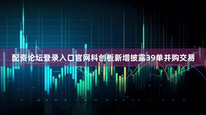 配资论坛登录入口官网科创板新增披露39单并购交易