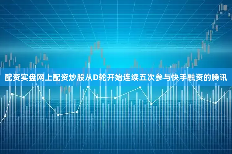 配资实盘网上配资炒股从D轮开始连续五次参与快手融资的腾讯