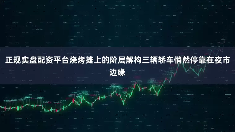 正规实盘配资平台烧烤摊上的阶层解构三辆轿车悄然停靠在夜市边缘