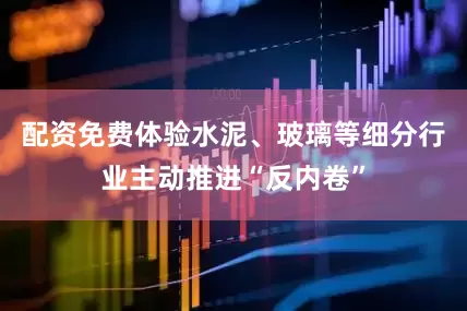 配资免费体验水泥、玻璃等细分行业主动推进“反内卷”