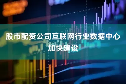 股市配资公司互联网行业数据中心加快建设