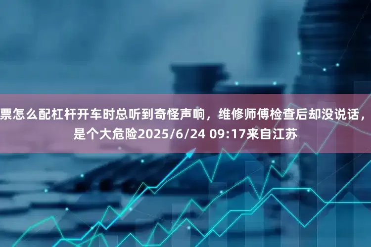 股票怎么配杠杆开车时总听到奇怪声响，维修师傅检查后却没说话，真是个大危险2025/6/24 09:17来自江苏
