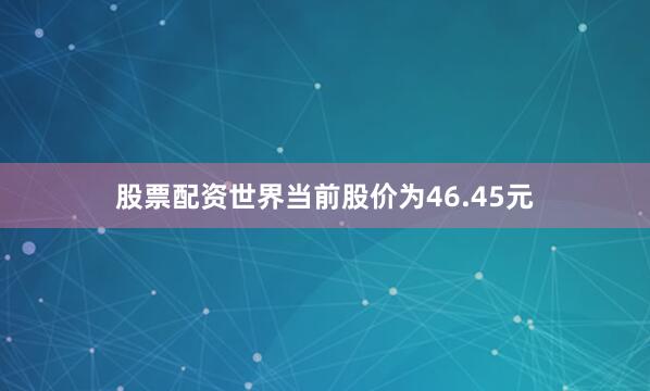 股票配资世界当前股价为46.45元