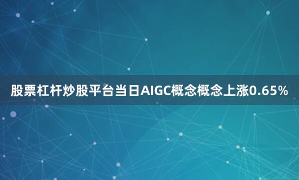 股票杠杆炒股平台当日AIGC概念概念上涨0.65%