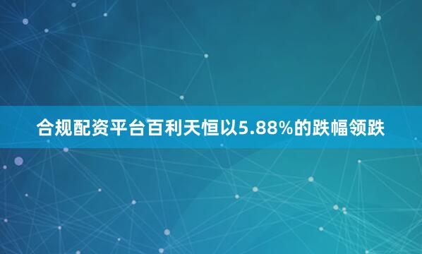 合规配资平台百利天恒以5.88%的跌幅领跌