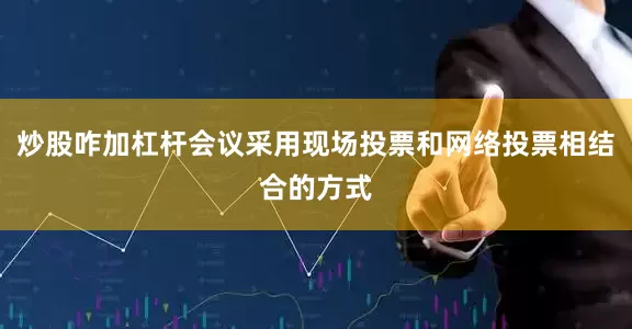 炒股咋加杠杆会议采用现场投票和网络投票相结合的方式