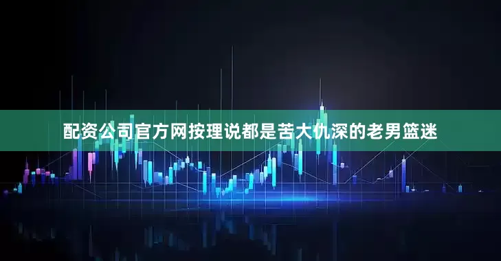 配资公司官方网按理说都是苦大仇深的老男篮迷