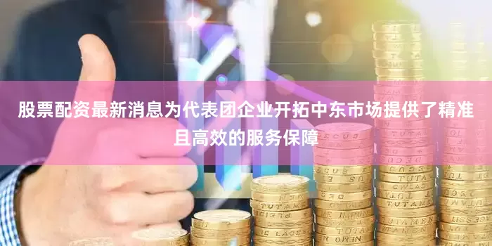 股票配资最新消息为代表团企业开拓中东市场提供了精准且高效的服务保障