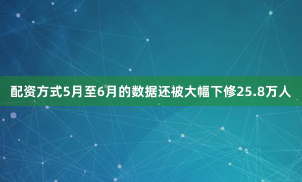 配资方式5月至6月的数据还被大幅下修25.8万人