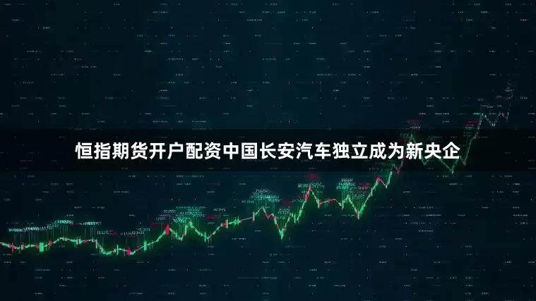 恒指期货开户配资中国长安汽车独立成为新央企