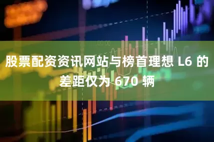 股票配资资讯网站与榜首理想 L6 的差距仅为 670 辆