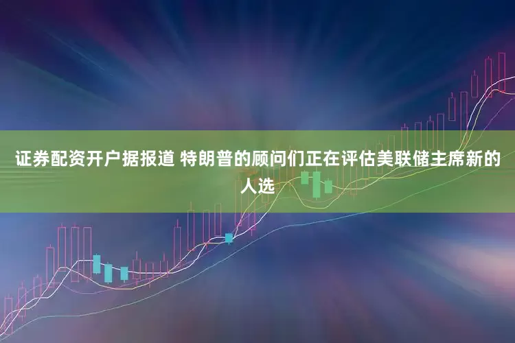 证券配资开户据报道 特朗普的顾问们正在评估美联储主席新的人选