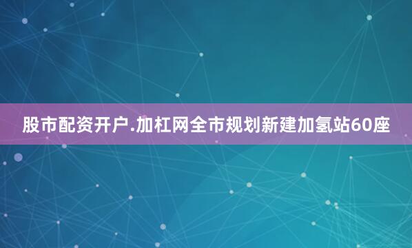 股市配资开户.加杠网全市规划新建加氢站60座