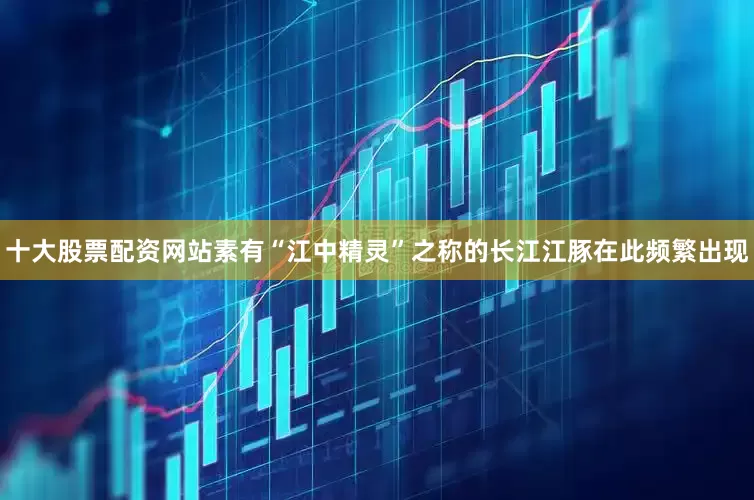 十大股票配资网站素有“江中精灵”之称的长江江豚在此频繁出现