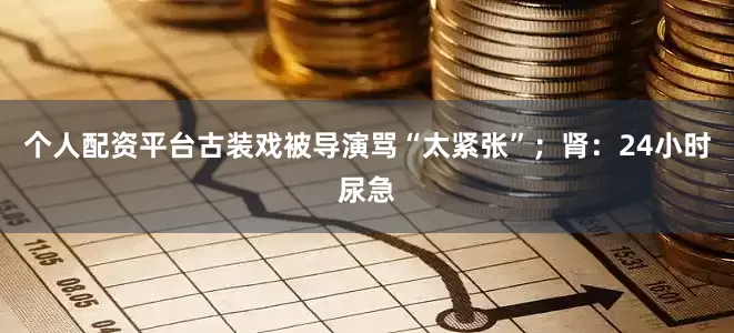 个人配资平台古装戏被导演骂“太紧张”；肾：24小时尿急