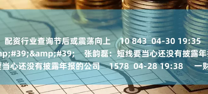配资行业查询节后或震荡向上    10 843  04-30 19:35     01&#39;59&#39;&#39;    张韵磊：短线要当心还没有披露年报的公司    1578  04-28 19:38     一财最热    点击关闭