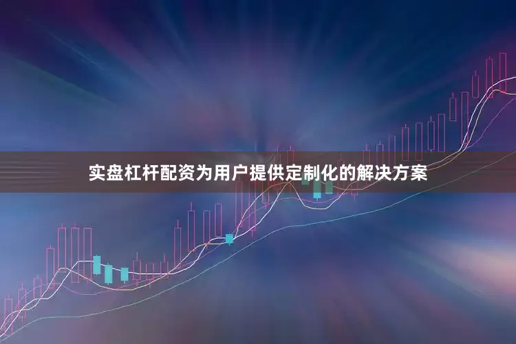 实盘杠杆配资为用户提供定制化的解决方案