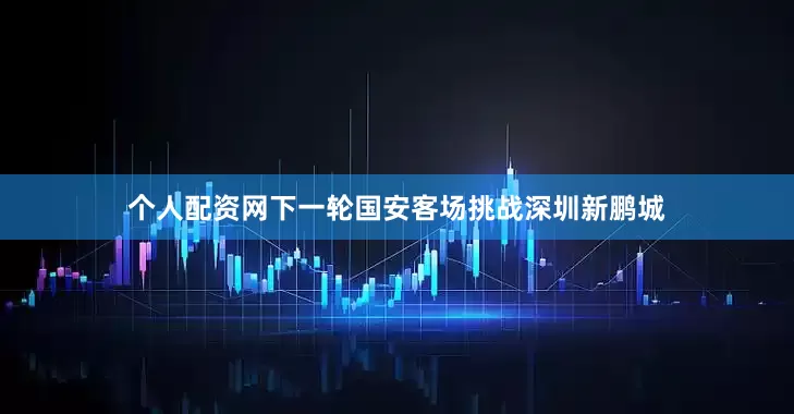 个人配资网下一轮国安客场挑战深圳新鹏城