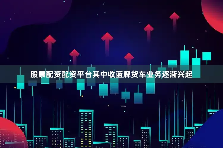 股票配资配资平台其中收蓝牌货车业务逐渐兴起