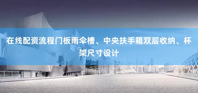 在线配资流程门板雨伞槽、中央扶手箱双层收纳、杯架尺寸设计